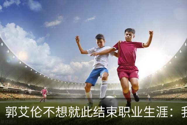 郭艾伦不想就此结束职业生涯：我会努力再试一试！